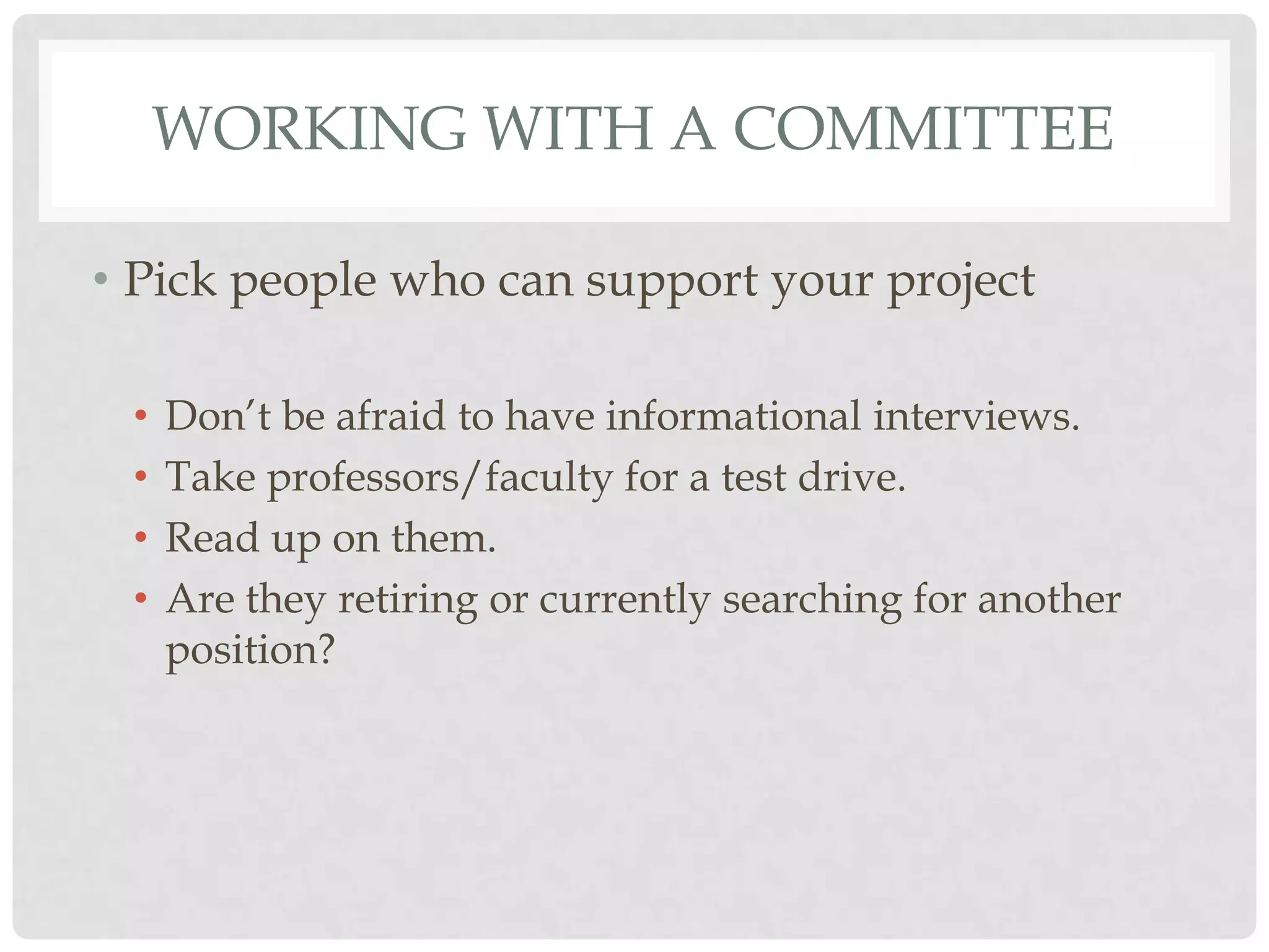 WORKING WITH A COMMITTEE

• Pick people who can support your project

 •   Don‟t be afraid to have informational interviews.
 •   Take professors/faculty for a test drive.
 •   Read up on them.
 •   Are they retiring or currently searching for another
     position?
 