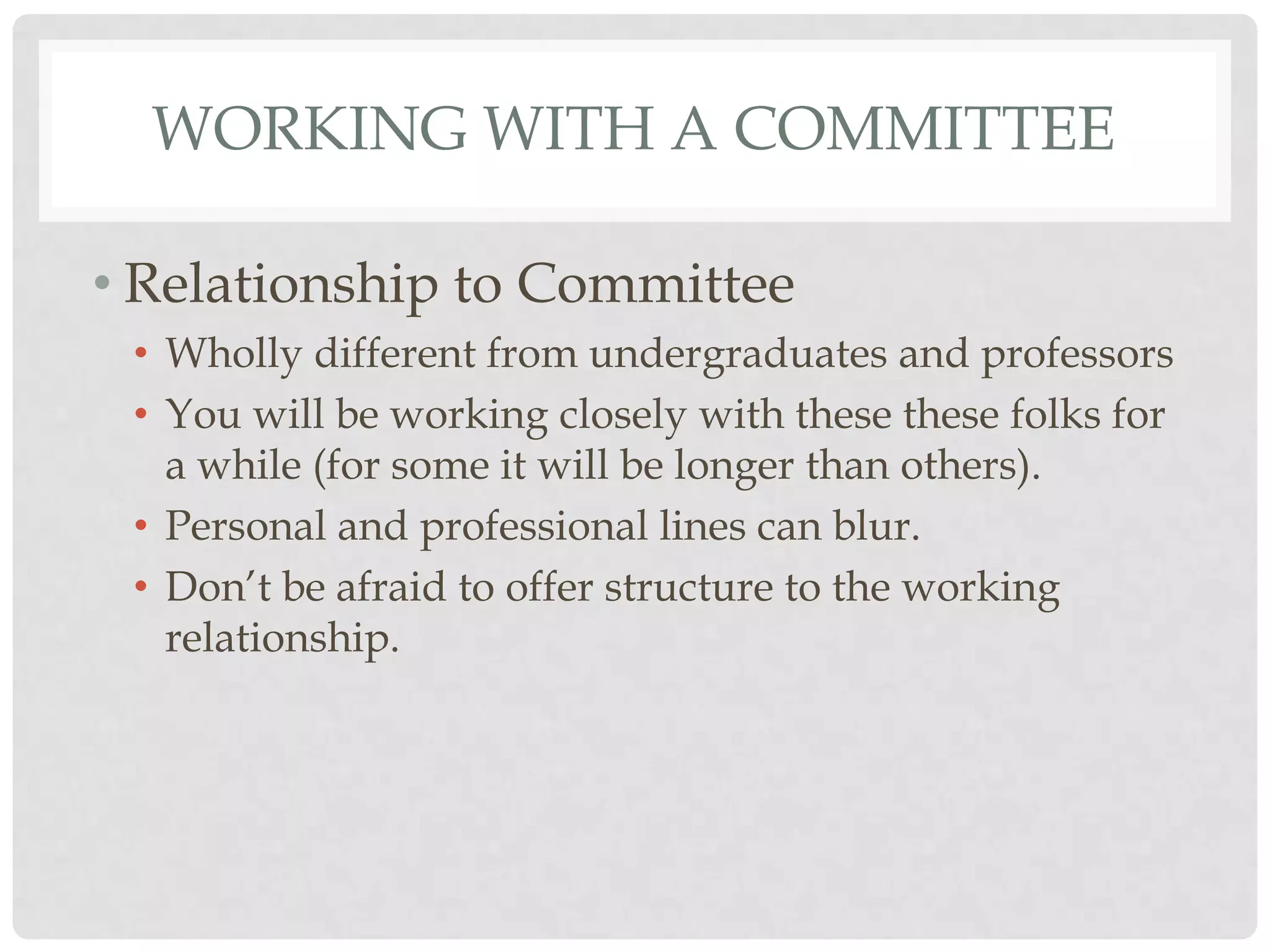 WORKING WITH A COMMITTEE

• Relationship to Committee
 • Wholly different from undergraduates and professors
 • You will be working closely with these these folks for
   a while (for some it will be longer than others).
 • Personal and professional lines can blur.
 • Don‟t be afraid to offer structure to the working
   relationship.
 