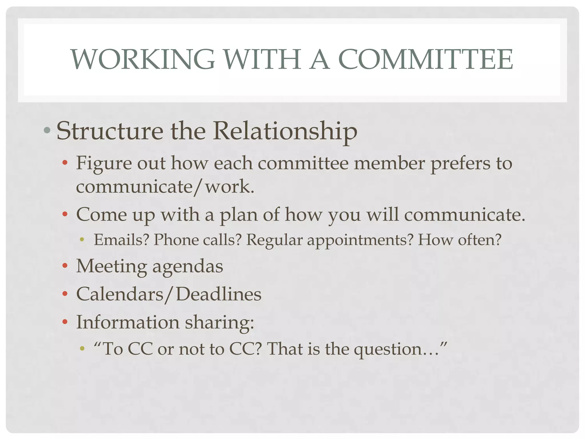 WORKING WITH A COMMITTEE

• Structure the Relationship
 • Figure out how each committee member prefers to
   communicate/work.
 • Come up with a plan of how you will communicate.
   • Emails? Phone calls? Regular appointments? How often?
 • Meeting agendas
 • Calendars/Deadlines
 • Information sharing:
   • “To CC or not to CC? That is the question…”
 
