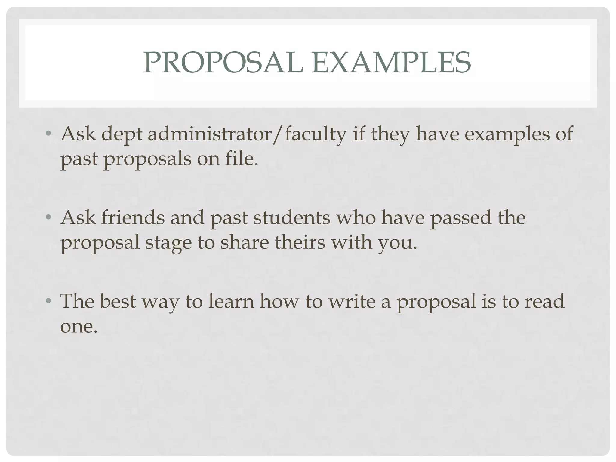 PROPOSAL EXAMPLES

• Ask dept administrator/faculty if they have examples of
  past proposals on file.

• Ask friends and past students who have passed the
  proposal stage to share theirs with you.

• The best way to learn how to write a proposal is to read
  one.
 