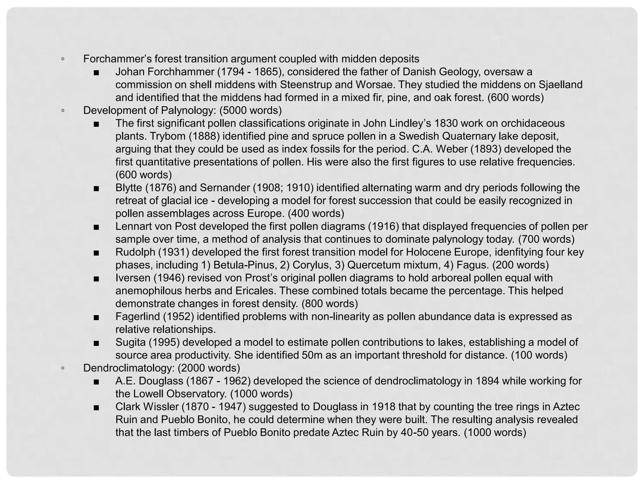 ◦   Forchammer’s forest transition argument coupled with midden deposits
      ■ Johan Forchhammer (1794 - 1865), considered the father of Danish Geology, oversaw a
          commission on shell middens with Steenstrup and Worsae. They studied the middens on Sjaelland
          and identified that the middens had formed in a mixed fir, pine, and oak forest. (600 words)
◦   Development of Palynology: (5000 words)
      ■ The first significant pollen classifications originate in John Lindley’s 1830 work on orchidaceous
          plants. Trybom (1888) identified pine and spruce pollen in a Swedish Quaternary lake deposit,
          arguing that they could be used as index fossils for the period. C.A. Weber (1893) developed the
          first quantitative presentations of pollen. His were also the first figures to use relative frequencies.
          (600 words)
      ■ Blytte (1876) and Sernander (1908; 1910) identified alternating warm and dry periods following the
          retreat of glacial ice - developing a model for forest succession that could be easily recognized in
          pollen assemblages across Europe. (400 words)
      ■ Lennart von Post developed the first pollen diagrams (1916) that displayed frequencies of pollen per
          sample over time, a method of analysis that continues to dominate palynology today. (700 words)
      ■ Rudolph (1931) developed the first forest transition model for Holocene Europe, idenfitying four key
          phases, including 1) Betula-Pinus, 2) Corylus, 3) Quercetum mixtum, 4) Fagus. (200 words)
      ■ Iversen (1946) revised von Prost’s original pollen diagrams to hold arboreal pollen equal with
          anemophilous herbs and Ericales. These combined totals became the percentage. This helped
          demonstrate changes in forest density. (800 words)
      ■ Fagerlind (1952) identified problems with non-linearity as pollen abundance data is expressed as
          relative relationships.
      ■ Sugita (1995) developed a model to estimate pollen contributions to lakes, establishing a model of
          source area productivity. She identified 50m as an important threshold for distance. (100 words)
◦   Dendroclimatology: (2000 words)
      ■ A.E. Douglass (1867 - 1962) developed the science of dendroclimatology in 1894 while working for
          the Lowell Observatory. (1000 words)
      ■ Clark Wissler (1870 - 1947) suggested to Douglass in 1918 that by counting the tree rings in Aztec
          Ruin and Pueblo Bonito, he could determine when they were built. The resulting analysis revealed
          that the last timbers of Pueblo Bonito predate Aztec Ruin by 40-50 years. (1000 words)
 