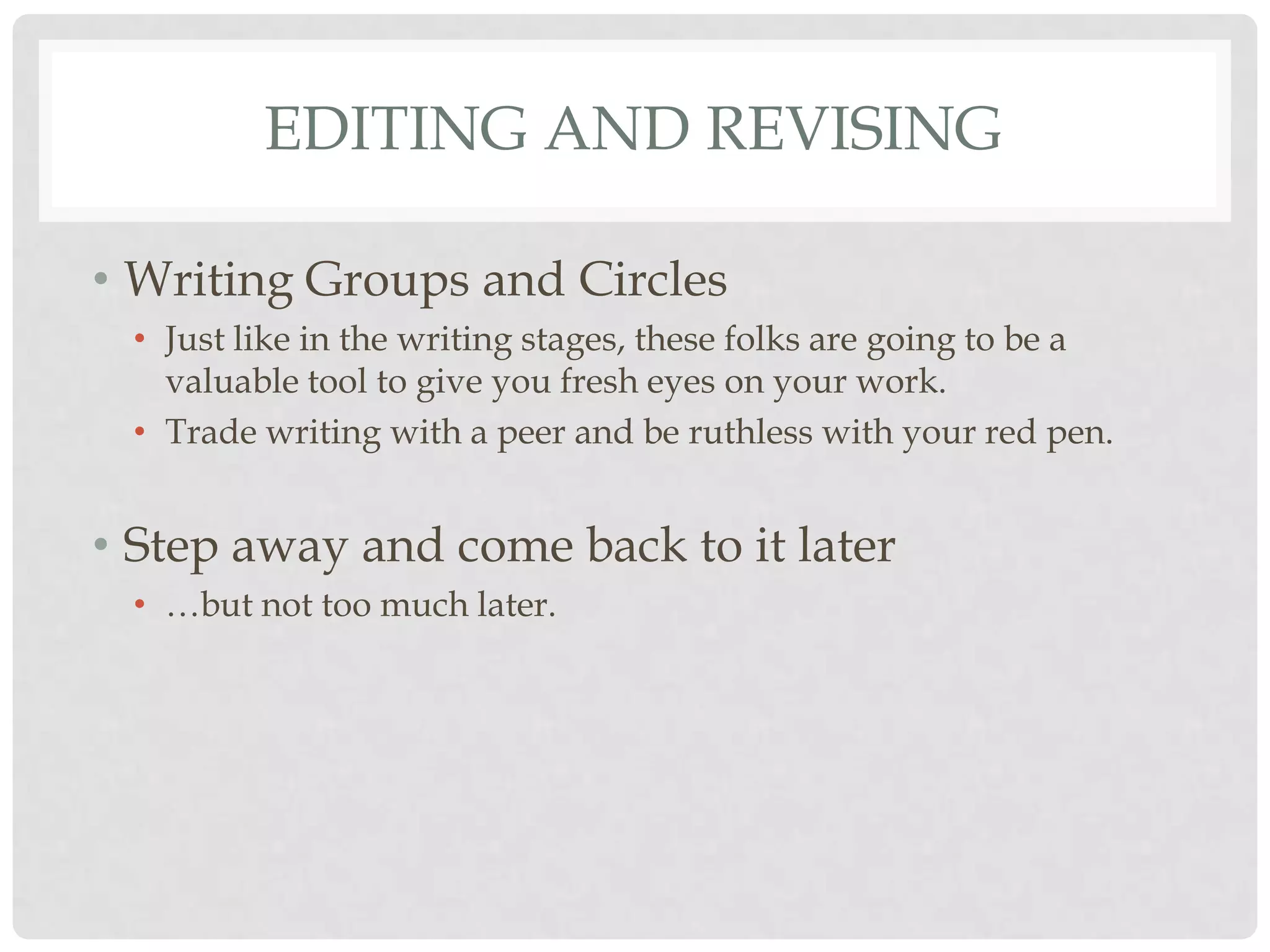 EDITING AND REVISING

• Writing Groups and Circles
 • Just like in the writing stages, these folks are going to be a
   valuable tool to give you fresh eyes on your work.
 • Trade writing with a peer and be ruthless with your red pen.


• Step away and come back to it later
 • …but not too much later.
 