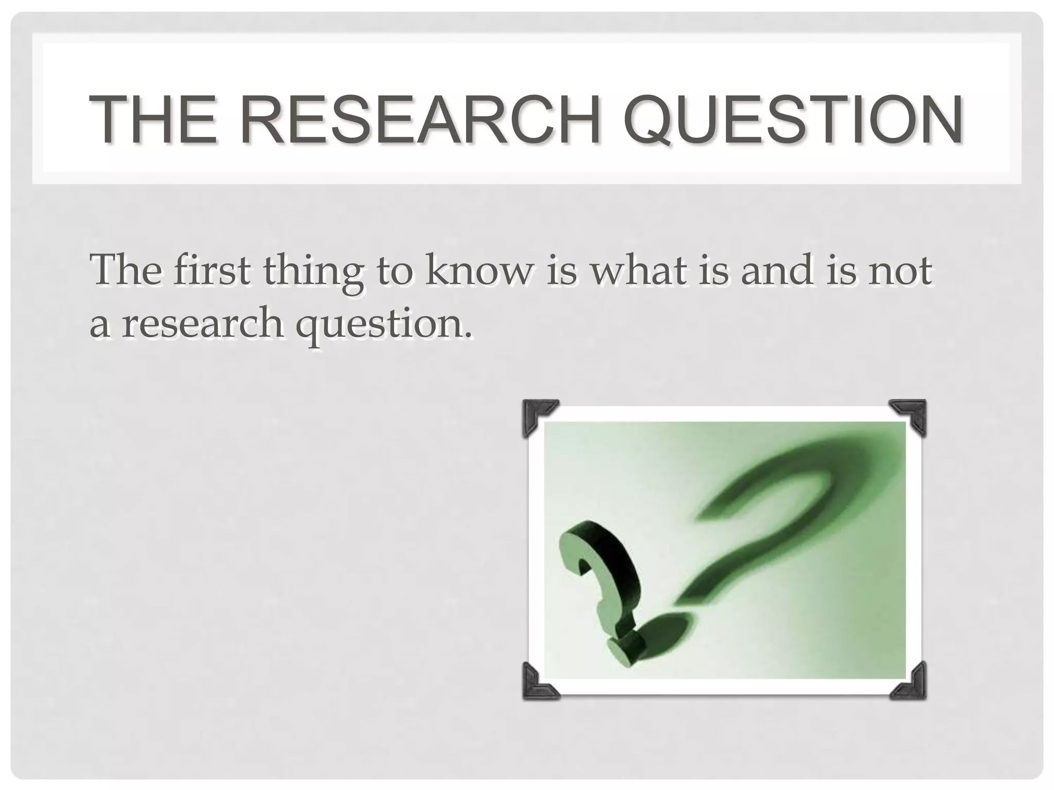 THE RESEARCH QUESTION

The first thing to know is what is and is not
a research question.
 