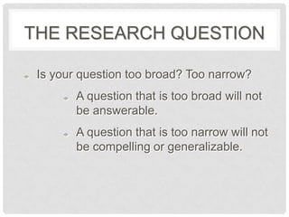 THE RESEARCH QUESTION

 Is your question too broad? Too narrow?
        A question that is too broad will not
        be answerable.
        A question that is too narrow will not
        be compelling or generalizable.
 