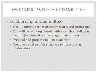 WORKING WITH A COMMITTEE

• Relationship to Committee
 • Wholly different from undergraduates and professors
 • You will be working closely with these these folks for
   a while (for some it will be longer than others).
 • Personal and professional lines can blur.
 • Don‟t be afraid to offer structure to the working
   relationship.
 