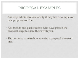 PROPOSAL EXAMPLES

• Ask dept administrator/faculty if they have examples of
  past proposals on file.

• Ask friends and past students who have passed the
  proposal stage to share theirs with you.

• The best way to learn how to write a proposal is to read
  one.
 