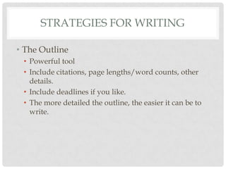 STRATEGIES FOR WRITING

• The Outline
 • Powerful tool
 • Include citations, page lengths/word counts, other
   details.
 • Include deadlines if you like.
 • The more detailed the outline, the easier it can be to
   write.
 