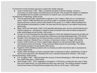 ◦   Forchammer’s forest transition argument coupled with midden deposits
      ■ Johan Forchhammer (1794 - 1865), considered the father of Danish Geology, oversaw a
          commission on shell middens with Steenstrup and Worsae. They studied the middens on Sjaelland
          and identified that the middens had formed in a mixed fir, pine, and oak forest. (600 words)
◦   Development of Palynology: (5000 words)
      ■ The first significant pollen classifications originate in John Lindley’s 1830 work on orchidaceous
          plants. Trybom (1888) identified pine and spruce pollen in a Swedish Quaternary lake deposit,
          arguing that they could be used as index fossils for the period. C.A. Weber (1893) developed the
          first quantitative presentations of pollen. His were also the first figures to use relative frequencies.
          (600 words)
      ■ Blytte (1876) and Sernander (1908; 1910) identified alternating warm and dry periods following the
          retreat of glacial ice - developing a model for forest succession that could be easily recognized in
          pollen assemblages across Europe. (400 words)
      ■ Lennart von Post developed the first pollen diagrams (1916) that displayed frequencies of pollen per
          sample over time, a method of analysis that continues to dominate palynology today. (700 words)
      ■ Rudolph (1931) developed the first forest transition model for Holocene Europe, idenfitying four key
          phases, including 1) Betula-Pinus, 2) Corylus, 3) Quercetum mixtum, 4) Fagus. (200 words)
      ■ Iversen (1946) revised von Prost’s original pollen diagrams to hold arboreal pollen equal with
          anemophilous herbs and Ericales. These combined totals became the percentage. This helped
          demonstrate changes in forest density. (800 words)
      ■ Fagerlind (1952) identified problems with non-linearity as pollen abundance data is expressed as
          relative relationships.
      ■ Sugita (1995) developed a model to estimate pollen contributions to lakes, establishing a model of
          source area productivity. She identified 50m as an important threshold for distance. (100 words)
◦   Dendroclimatology: (2000 words)
      ■ A.E. Douglass (1867 - 1962) developed the science of dendroclimatology in 1894 while working for
          the Lowell Observatory. (1000 words)
      ■ Clark Wissler (1870 - 1947) suggested to Douglass in 1918 that by counting the tree rings in Aztec
          Ruin and Pueblo Bonito, he could determine when they were built. The resulting analysis revealed
          that the last timbers of Pueblo Bonito predate Aztec Ruin by 40-50 years. (1000 words)
 
