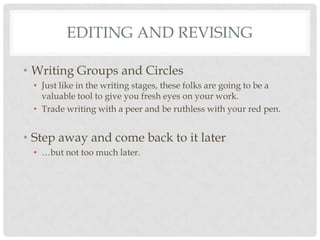 EDITING AND REVISING

• Writing Groups and Circles
 • Just like in the writing stages, these folks are going to be a
   valuable tool to give you fresh eyes on your work.
 • Trade writing with a peer and be ruthless with your red pen.


• Step away and come back to it later
 • …but not too much later.
 