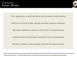Miguel González-Fierro | Humanoid Robot Control of Complex Postural Tasks based on Learning from Demonstration 65
Conclusions
Future Works
New approaches on goal emulation and intention understanding
Selection of reward profile through machine learning techniques
Behavior transference between robot-robot or human-human
Implementation of fractional controller in the real humanoid
Decision module to autonomously generate the postural path
 