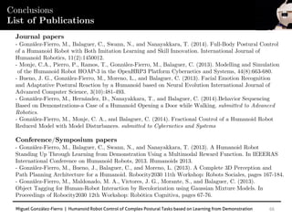 Miguel González-Fierro | Humanoid Robot Control of Complex Postural Tasks based on Learning from Demonstration 66
Conclusions
List of Publications
Journal papers
- González-Fierro, M., Balaguer, C., Swann, N., and Nanayakkara, T. (2014). Full-Body Postural Control
of a Humanoid Robot with Both Imitation Learning and Skill Innovation. International Journal of
Humanoid Robotics, 11(2):1450012.
- Monje, C.A., Pierro, P., Ramos, T., González-Fierro, M., Balaguer, C. (2013). Modelling and Simulation
of the Humanoid Robot HOAP-3 in the OpenHRP3 Platform Cybernetics and Systems, 44(8):663-680.
- Bueno, J. G., González-Fierro, M., Moreno, L., and Balaguer, C. (2013). Facial Emotion Recognition
and Adaptative Postural Reaction by a Humanoid based on Neural Evolution International Journal of
Advanced Computer Science, 3(10):481-493.
- González-Fierro, M., Hernández, D., Nanayakkara, T., and Balaguer, C. (2014).Behavior Sequencing
Based on Demonstrations-a Case of a Humanoid Opening a Door while Walking. submitted to Advanced
Robotics.
- González-Fierro, M., Monje, C. A., and Balaguer, C. (2014). Fractional Control of a Humanoid Robot
Reduced Model with Model Disturbances. submitted to Cybernetics and Systems
Conference/Symposium papers
- González-Fierro, M., Balaguer, C., Swann, N., and Nanayakkara, T. (2013). A Humanoid Robot
Standing Up Through Learning from Demonstration Using a Multimodal Reward Function. In IEEERAS
International Conference on Humanoid Robots, 2013. Humanoids 2013.
- González-Fierro, M., Bueno, J., Balaguer, C., and Moreno, L. (2013). A Complete 3D Perception and
Path Planning Architecture for a Humanoid. Robocity2030 11th Workshop: Robots Sociales, pages 167-184.
- González-Fierro, M., Maldonado, M. A., Víctores, J. G., Morante, S., and Balaguer, C. (2013).
Object Tagging for Human-Robot Interaction by Recolorization using Gaussian Mixture Models. In
Proceedings of Robocity2030 12th Workshop: Robótica Cognitiva, pages 67-76.
 