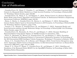 Miguel González-Fierro | Humanoid Robot Control of Complex Postural Tasks based on Learning from Demonstration 67
Conclusions
List of Publications
- González-Fierro, M., Monje, C., González, V., and Balaguer, C. (2013). Evolutionary Fractional Order
Control of a Humanoid Robot Modeled as a Triple Inverted Pendulum. In Proceedings of Robocity2030
11th Workshop: Robots Sociales, pages 245-263.
- González-Fierro, M., Monje, C. A., and Balaguer, C. (2013). Robust Control of a Reduced Humanoid
Robot Model using Genetic Algorithms and Fractional Calculus. In Mathematical Methods in Engineering
International Conference MME2013, pages 183-194.
- Bueno, J., Martín, A., González-Fierro, M., Moreno, L., and Balaguer, C. (2013). Distinguishing
between Similar Objects based on Geometrical Features in 3D Perception. In Proceedings of Robocity2030
12th Workshop: Robótica Cognitiva, pages 77-92.
- Víctores, J. G., Morante, S., González-Fierro, M., and Balaguer, C. (2013). Augmented Reality and
Social Interaction platform through Multirobot Design. In Proceedings of Robocity2030 11th Workshop:
Robots Sociales, pages 131-143.
- González-Fierro, M., Hernández, D., Pierro, P., and Balaguer, C. (2012). Dynamic Modelling of
Humanoid Robots Using Spatial Algebra. In XXXIII Jornadas de Automática. CEA.
- Pierro, P., Hernández, D., Herrero, D., González-Fierro, M., and Balaguer, C. (2012). Perception
System for Working with Humanoid Robots in Unstructured Collaborative Scenarios. In Proceedings of
the 2012 International IEEE Intelligent Vehicles Symposium. Workshops V Perception in Robotics. IEEE.
- Bueno, J. G., González-Fierro, M., L.Moreno, and C.Balaguer (2012). Facial Gesture Recognition using
Active Appearance Models based on Neural Evolution. In 2012 International Conference on Human-Robot
Interaction (HRI 2012), pages 133-134. IEEE.
- Monje, C. A., Pierro, P., Ramos, T., González-Fierro, M., and Balaguer, C. (2011). Modelling and
Simulation of the Humanoid Robot HOAP-3 in the OpenHRP3 Platform. In Proceedings of Robot 2011.
Workshop Robots Humanoides.
 