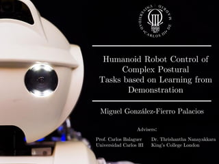 Miguel González-Fierro | Humanoid Robot Control of Complex Postural Tasks based on Learning from Demonstration 71
Humanoid Robot Control of
Complex Postural
Tasks based on Learning from
Demonstration
Miguel González-Fierro Palacios
Advisers:
Prof. Carlos Balaguer
Universidad Carlos III
Dr. Thrishantha Nanayakkara
King’s College London
 