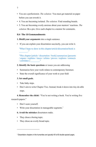 7
• You are a perfectionist. The solution: You must get material on paper
before you can rework it.
• 4. You are becoming isolated. The solution: Find sounding boards.
• 5. You are becoming overly anxious about your mentors‘ reactions. The
solution: Be a pro. Give each chapter to a mentor for comments.
II.4 The 10 Commandments
1. Distill your arguments into a single sentence.
• If you can explain your dissertation succinctly, you can write it.
"What I hope to show in this chapter/article/dissertation/book is
________."
"This chapter [article / dissertation / book] summarizes [presents
/ argues / explains / traces / refutes / proves / explores / connects
/ correlates ] ________."
2. Identify the basic questions or issues you are addressing
• Summarize how your work relates to contemporary literature.
• State the overall significance of your work to your field
3. Set small goals.
• Take baby steps.
• Don‘t aim to write Chapter Two. Instead, break it down into tiny do-able
steps.
4. Remember the cliché: ―You‘re not writing a book. You‘re writing five
research papers.‖
• Don‘t scare yourself.
• Write your dissertation in manageable segments.1
6. Avoid the mistakes dissertators make.
• They chose a boring topic.
• They chose an overly broad topic.
1 Dissertation chapters in the humanities are typically 40 to 60 double-spaced pages.
 