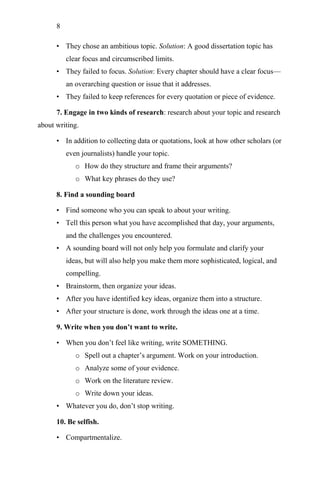 8
• They chose an ambitious topic. Solution: A good dissertation topic has
clear focus and circumscribed limits.
• They failed to focus. Solution: Every chapter should have a clear focus—
an overarching question or issue that it addresses.
• They failed to keep references for every quotation or piece of evidence.
7. Engage in two kinds of research: research about your topic and research
about writing.
• In addition to collecting data or quotations, look at how other scholars (or
even journalists) handle your topic.
o How do they structure and frame their arguments?
o What key phrases do they use?
8. Find a sounding board
• Find someone who you can speak to about your writing.
• Tell this person what you have accomplished that day, your arguments,
and the challenges you encountered.
• A sounding board will not only help you formulate and clarify your
ideas, but will also help you make them more sophisticated, logical, and
compelling.
• Brainstorm, then organize your ideas.
• After you have identified key ideas, organize them into a structure.
• After your structure is done, work through the ideas one at a time.
9. Write when you don’t want to write.
• When you don‘t feel like writing, write SOMETHING.
o Spell out a chapter‘s argument. Work on your introduction.
o Analyze some of your evidence.
o Work on the literature review.
o Write down your ideas.
• Whatever you do, don‘t stop writing.
10. Be selfish.
• Compartmentalize.
 