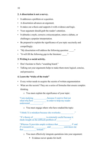 10
2. A dissertation is not a survey.
• It addresses a problem or a question.
• A dissertation advances an argument.
• It stakes out a thesis and supports it with evidence and logic.
• Your argument should grab the reader‘s attention.
• It debunks a myth, corrects a misconception, enters a debate, or
challenges a popular interpretation.
• Be prepared to explain the significance of you topic succinctly and
compellingly:
• ―My dissertation will address the following question: ____.‖
• ―It will fill the following gap in the literature: ____.‖
3. Writing is a social activity.
• Don‘t hesitate to find a ―sounding board.‖
• Talking out your arguments helps to make them more logical, concise,
and persuasive.
4. Learn the “tricks of the trade”
• Every writer needs to acquire the secrets of written argumentation
• What are the secrets? They are a series of formulas that ensure complex
thinking.
o You must explain the significance of your topic:
―I am studying ___________, because I want to find out
what/why/how ___________ in order to help my reader
understand ___________:
o You must engage others who have studied the topic:
―I think X is mistaken because she overlooks ___________ .‖
―X‘s theory of ___________ is extremely useful because it
sheds insight on the difficult problem of ___________.‖
―Whereas X provides ample evidence that ___________, Y and
Z‘s research on ___________ and ___________ convinces me
that ___________ instead.‖
o You must effectively integrate quotations into your argument:
 Evidence never speaks for itself.
 