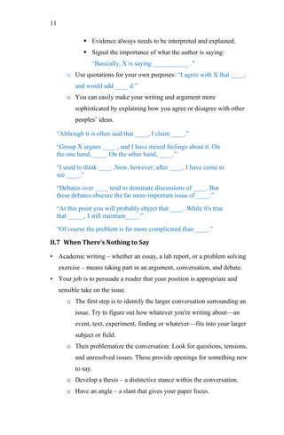 11
 Evidence always needs to be interpreted and explained.
 Signal the importance of what the author is saying:
―Basically, X is saying ___________ .‖
o Use quotations for your own purposes: ―I agree with X that ____,
and would add ____ d.‖
o You can easily make your writing and argument more
sophisticated by explaining how you agree or disagree with other
peoples‘ ideas.
―Although it is often said that ____, I claim ____.‖
―Group X argues ____ , and I have mixed feelings about it. On
the one hand, ____. On the other hand, ____.‖
―I used to think ____. Now, however, after ____, I have come to
see ____.‖
―Debates over ____ tend to dominate discussions of ____. But
these debates obscure the far more important issue of ____.‖
―At this point you will probably object that ____. While it's true
that _____, I still maintain____.‖
―Of course the problem is far more complicated than ____.‖
II.7 When There’s Nothing to Say
• Academic writing – whether an essay, a lab report, or a problem solving
exercise – means taking part in an argument, conversation, and debate.
• Your job is to persuade a reader that your position is appropriate and
sensible take on the issue.
o The first step is to identify the larger conversation surrounding an
issue. Try to figure out how whatever you're writing about—an
event, text, experiment, finding or whatever—fits into your larger
subject or field.
o Then problematize the conversation: Look for questions, tensions,
and unresolved issues. These provide openings for something new
to say.
o Develop a thesis – a distinctive stance within the conversation.
o Have an angle – a slant that gives your paper focus.
 