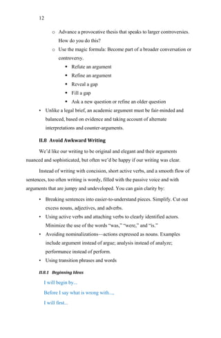 12
o Advance a provocative thesis that speaks to larger controversies.
How do you do this?
o Use the magic formula: Become part of a broader conversation or
controversy.
 Refute an argument
 Refine an argument
 Reveal a gap
 Fill a gap
 Ask a new question or refine an older question
• Unlike a legal brief, an academic argument must be fair-minded and
balanced, based on evidence and taking account of alternate
interpretations and counter-arguments.
II.8 Avoid Awkward Writing
We‘d like our writing to be original and elegant and their arguments
nuanced and sophisticated, but often we‘d be happy if our writing was clear.
Instead of writing with concision, short active verbs, and a smooth flow of
sentences, too often writing is wordy, filled with the passive voice and with
arguments that are jumpy and undeveloped. You can gain clarity by:
• Breaking sentences into easier-to-understand pieces. Simplify. Cut out
excess nouns, adjectives, and adverbs.
• Using active verbs and attaching verbs to clearly identified actors.
Minimize the use of the words ―was,‖ ―were,‖ and ―is.‖
• Avoiding nominalizations—actions expressed as nouns. Examples
include argument instead of argue; analysis instead of analyze;
performance instead of perform.
• Using transition phrases and words
II.8.1 Beginning Ideas
I will begin by...
Before I say what is wrong with...,
I will first...
 