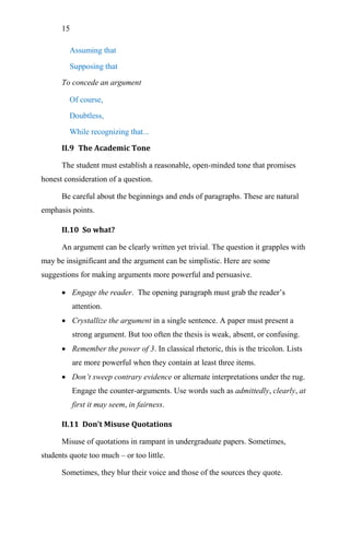 15
Assuming that
Supposing that
To concede an argument
Of course,
Doubtless,
While recognizing that...
II.9 The Academic Tone
The student must establish a reasonable, open-minded tone that promises
honest consideration of a question.
Be careful about the beginnings and ends of paragraphs. These are natural
emphasis points.
II.10 So what?
An argument can be clearly written yet trivial. The question it grapples with
may be insignificant and the argument can be simplistic. Here are some
suggestions for making arguments more powerful and persuasive.
 Engage the reader. The opening paragraph must grab the reader‘s
attention.
 Crystallize the argument in a single sentence. A paper must present a
strong argument. But too often the thesis is weak, absent, or confusing.
 Remember the power of 3. In classical rhetoric, this is the tricolon. Lists
are more powerful when they contain at least three items.
 Don’t sweep contrary evidence or alternate interpretations under the rug.
Engage the counter-arguments. Use words such as admittedly, clearly, at
first it may seem, in fairness.
II.11 Don’t Misuse Quotations
Misuse of quotations in rampant in undergraduate papers. Sometimes,
students quote too much – or too little.
Sometimes, they blur their voice and those of the sources they quote.
 