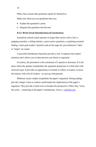 16
Often, they assume that quotations speak for themselves.
Make sure when you use quotations that you:
 Explain the quotation‘s point.
 Integrate the quotation into the text.
II.12 Write Great Introductions & Conclusions
Journalism schools teach reporters to begin their stories with a lede: a
gripping anecdote, a telling statistic, a provocative quotation, a surprising research
finding. Ledes grab readers‘ attention and set the stage for your distinctive ―take‖
or ―angle‖ on a topic.
A powerful introduction functions just like a lede. It captures the readers‘
attention and it allows you to then present your thesis or argument.
In oratory, the peroration is the conclusion of a speech or discourse. It is the
place where the speaker recapitulates the argument and presses it a final time with
renewed vigor. It provides an opportunity to remind, to reflect, to inspire, to leave
the listener with a bit of wisdom—to sum up with panache.
Mediocre essays simply recapitulate the paper‘s argument. Strong endings
provide a larger vision or context, and broaden the implications of the paper‘s
argument. They provide a fresh twist or broaden the perspective. Often, they ―close
the circle – connecting to the paper‘s introduction. Source: columbia.edu
 