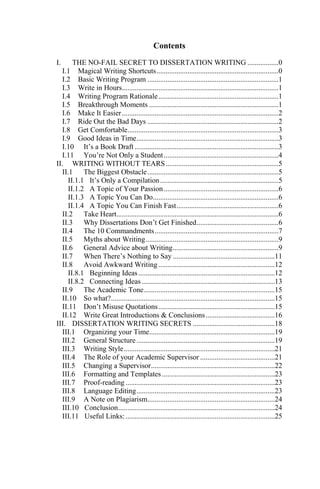 Contents
I. THE NO-FAIL SECRET TO DISSERTATION WRITING .................0
I.1 Magical Writing Shortcuts...................................................................0
I.2 Basic Writing Program ........................................................................1
I.3 Write in Hours......................................................................................1
I.4 Writing Program Rationale..................................................................1
I.5 Breakthrough Moments .......................................................................1
I.6 Make It Easier......................................................................................2
I.7 Ride Out the Bad Days ........................................................................2
I.8 Get Comfortable...................................................................................3
I.9 Good Ideas in Time..............................................................................3
I.10 It‘s a Book Draft ...............................................................................3
I.11 You‘re Not Only a Student...............................................................4
II. WRITING WITHOUT TEARS..............................................................5
II.1 The Biggest Obstacle........................................................................5
II.1.1 It‘s Only a Compilation.................................................................5
II.1.2 A Topic of Your Passion...............................................................6
II.1.3 A Topic You Can Do.....................................................................6
II.1.4 A Topic You Can Finish Fast........................................................6
II.2 Take Heart.........................................................................................6
II.3 Why Dissertations Don‘t Get Finished.............................................6
II.4 The 10 Commandments....................................................................7
II.5 Myths about Writing.........................................................................9
II.6 General Advice about Writing..........................................................9
II.7 When There‘s Nothing to Say ........................................................11
II.8 Avoid Awkward Writing................................................................12
II.8.1 Beginning Ideas...........................................................................12
II.8.2 Connecting Ideas .........................................................................13
II.9 The Academic Tone........................................................................15
II.10 So what?..........................................................................................15
II.11 Don‘t Misuse Quotations................................................................15
II.12 Write Great Introductions & Conclusions......................................16
III. DISSERTATION WRITING SECRETS .............................................18
III.1 Organizing your Time.....................................................................19
III.2 General Structure............................................................................19
III.3 Writing Style...................................................................................21
III.4 The Role of your Academic Supervisor .........................................21
III.5 Changing a Supervisor....................................................................22
III.6 Formatting and Templates ..............................................................23
III.7 Proof-reading ..................................................................................23
III.8 Language Editing............................................................................23
III.9 A Note on Plagiarism......................................................................24
III.10 Conclusion......................................................................................24
III.11 Useful Links:..................................................................................25
 