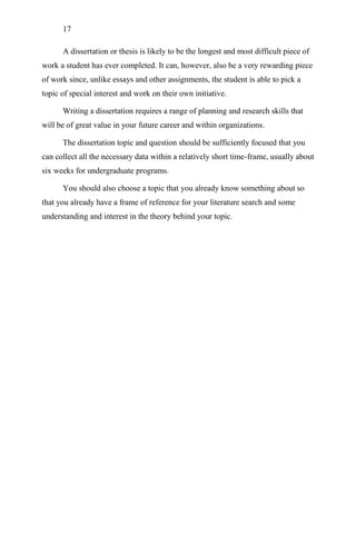 17
A dissertation or thesis is likely to be the longest and most difficult piece of
work a student has ever completed. It can, however, also be a very rewarding piece
of work since, unlike essays and other assignments, the student is able to pick a
topic of special interest and work on their own initiative.
Writing a dissertation requires a range of planning and research skills that
will be of great value in your future career and within organizations.
The dissertation topic and question should be sufficiently focused that you
can collect all the necessary data within a relatively short time-frame, usually about
six weeks for undergraduate programs.
You should also choose a topic that you already know something about so
that you already have a frame of reference for your literature search and some
understanding and interest in the theory behind your topic.
 