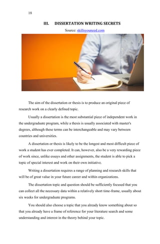 18
III. DISSERTATION WRITING SECRETS
Source: skillsyouneed.com
The aim of the dissertation or thesis is to produce an original piece of
research work on a clearly defined topic.
Usually a dissertation is the most substantial piece of independent work in
the undergraduate program, while a thesis is usually associated with master's
degrees, although these terms can be interchangeable and may vary between
countries and universities.
A dissertation or thesis is likely to be the longest and most difficult piece of
work a student has ever completed. It can, however, also be a very rewarding piece
of work since, unlike essays and other assignments, the student is able to pick a
topic of special interest and work on their own initiative.
Writing a dissertation requires a range of planning and research skills that
will be of great value in your future career and within organizations.
The dissertation topic and question should be sufficiently focused that you
can collect all the necessary data within a relatively short time-frame, usually about
six weeks for undergraduate programs.
You should also choose a topic that you already know something about so
that you already have a frame of reference for your literature search and some
understanding and interest in the theory behind your topic.
 