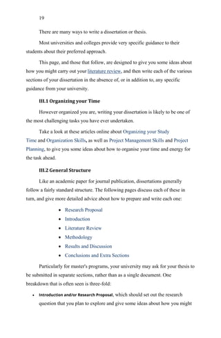 19
There are many ways to write a dissertation or thesis.
Most universities and colleges provide very specific guidance to their
students about their preferred approach.
This page, and those that follow, are designed to give you some ideas about
how you might carry out your literature review, and then write each of the various
sections of your dissertation in the absence of, or in addition to, any specific
guidance from your university.
III.1 Organizing your Time
However organized you are, writing your dissertation is likely to be one of
the most challenging tasks you have ever undertaken.
Take a look at these articles online about Organizing your Study
Time and Organization Skills, as well as Project Management Skills and Project
Planning, to give you some ideas about how to organise your time and energy for
the task ahead.
III.2 General Structure
Like an academic paper for journal publication, dissertations generally
follow a fairly standard structure. The following pages discuss each of these in
turn, and give more detailed advice about how to prepare and write each one:
 Research Proposal
 Introduction
 Literature Review
 Methodology
 Results and Discussion
 Conclusions and Extra Sections
Particularly for master's programs, your university may ask for your thesis to
be submitted in separate sections, rather than as a single document. One
breakdown that is often seen is three-fold:
 Introduction and/or Research Proposal, which should set out the research
question that you plan to explore and give some ideas about how you might
 
