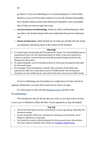 20
go about it. If you are submitting it as a research proposal, it will be fairly
sketchy as you won‘t have had a chance to review the literature thoroughly,
but it should contain at least some theoretical foundation, and a reasonable
idea of why you want to study this issue;
 Literature Review and Methodology, which are often combined because what
you plan to do should emerge from and complement the previous literature;
and
 Results and Discussion, which should set out what you actually did, the results
you obtained, and discuss these in the context of the literature.
Warning!
 It is easy to get carried away with the literature review. You will probably have an
overall word count for the total dissertation or thesis. If you are required to
submit in sections, ensure that you have left yourself enough words for the
Results and Discussion.
 As a general guide, use the marking scheme to show you the approximate split
for the word count.
 For example, if the introduction is worth 20%, and each of the other two
submissions 40%, for a total word count of 10,000 words, the introduction
should be at most 2,000 words, and each of the other two around 4,000 words.
If you‘re submitting your dissertation as a single piece of work, and not in
separate submissions, you may find it easier not to write it in order.
It is often easier to start with the literature review and then write
the methodology.
The introduction may be the last part you write, or you may wish to rewrite
it once you‘ve finished to reflect the flow of your arguments as they developed.
Top Tip
 One of the best ways to write a dissertation is as you go along, especially the
literature review.
 As you read each reference, summarize it and group it by themes. Don’t
forget to reference it as you go!
 You should be used to referencing by the time you write your dissertation
but if you need a refresher then check out Academic Referencing.
 