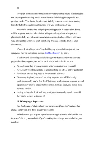 22
However, their academic reputation is bound up in the results of the students
that they supervise so they have a vested interest in helping you to get the best
possible marks. You should therefore not feel shy or embarrassed about asking
them for help if you get into difficulties, or if you need some advice.
Academics tend to take a highly personal approach to supervision. Some
will be prepared to spend a lot of time with you, talking about what you are
planning to do by way of research and your emerging findings. Others will have
very little contact with you, apart from being prepared to read a draft of your
dissertation.
It‘s worth spending a bit of time building up your relationship with your
supervisor (have a look at our page on Building Rapport for help).
It‘s also worth discussing and clarifying with them exactly what they are
prepared to do to support you, and in particular practical details such as:
 How often are they prepared to meet with you during your research?
 How quickly will they respond to emails asking for advice and/or guidance?
 How much time do they need to review drafts of work?
 How many drafts of your work are they prepared to read? University
guidelines usually say ‗a first draft‘ but many academics are prepared to read
a preliminary draft to check that you are on the right track, and then a more
polished version.
 Having reviewed a draft, will they send you comments by email, or would
they prefer to meet to discuss it?
III.5 Changing a Supervisor
One final piece of advice about your supervisor: if you don‘t get on, then
change supervisor. But do so as early as possible.
Nobody wants you or your supervisor to struggle with the relationship, but
they won‘t be very sympathetic if you‘re asking for a change a month before your
deadline.
 