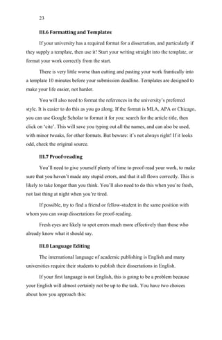 23
III.6 Formatting and Templates
If your university has a required format for a dissertation, and particularly if
they supply a template, then use it! Start your writing straight into the template, or
format your work correctly from the start.
There is very little worse than cutting and pasting your work frantically into
a template 10 minutes before your submission deadline. Templates are designed to
make your life easier, not harder.
You will also need to format the references in the university‘s preferred
style. It is easier to do this as you go along. If the format is MLA, APA or Chicago,
you can use Google Scholar to format it for you: search for the article title, then
click on ‗cite‘. This will save you typing out all the names, and can also be used,
with minor tweaks, for other formats. But beware: it‘s not always right! If it looks
odd, check the original source.
III.7 Proof-reading
You‘ll need to give yourself plenty of time to proof-read your work, to make
sure that you haven‘t made any stupid errors, and that it all flows correctly. This is
likely to take longer than you think. You‘ll also need to do this when you‘re fresh,
not last thing at night when you‘re tired.
If possible, try to find a friend or fellow-student in the same position with
whom you can swap dissertations for proof-reading.
Fresh eyes are likely to spot errors much more effectively than those who
already know what it should say.
III.8 Language Editing
The international language of academic publishing is English and many
universities require their students to publish their dissertations in English.
If your first language is not English, this is going to be a problem because
your English will almost certainly not be up to the task. You have two choices
about how you approach this:
 