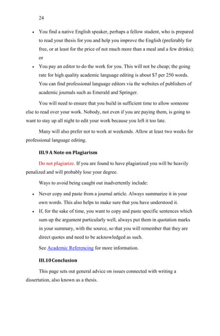 24
 You find a native English speaker, perhaps a fellow student, who is prepared
to read your thesis for you and help you improve the English (preferably for
free, or at least for the price of not much more than a meal and a few drinks);
or
 You pay an editor to do the work for you. This will not be cheap; the going
rate for high quality academic language editing is about $7 per 250 words.
You can find professional language editors via the websites of publishers of
academic journals such as Emerald and Springer.
You will need to ensure that you build in sufficient time to allow someone
else to read over your work. Nobody, not even if you are paying them, is going to
want to stay up all night to edit your work because you left it too late.
Many will also prefer not to work at weekends. Allow at least two weeks for
professional language editing.
III.9 A Note on Plagiarism
Do not plagiarize. If you are found to have plagiarized you will be heavily
penalized and will probably lose your degree.
Ways to avoid being caught out inadvertently include:
 Never copy and paste from a journal article. Always summarize it in your
own words. This also helps to make sure that you have understood it.
 If, for the sake of time, you want to copy and paste specific sentences which
sum up the argument particularly well, always put them in quotation marks
in your summary, with the source, so that you will remember that they are
direct quotes and need to be acknowledged as such.
See Academic Referencing for more information.
III.10Conclusion
This page sets out general advice on issues connected with writing a
dissertation, also known as a thesis.
 