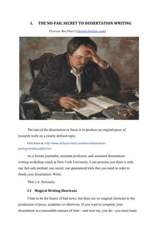 I. THE NO-FAIL SECRET TO DISSERTATION WRITING
Theresa MacPhail (chroniclevitae.com)
The aim of the dissertation or thesis is to produce an original piece of
research work on a clearly defined topic.
Find more at: http://www.skillsyouneed.com/learn/dissertation-
writing.html#ixzz4JRZoYerJ
As a former journalist, assistant professor, and seasoned dissertation-
writing-workshop coach at New York University, I can promise you there is only
one fail-safe method, one secret, one guaranteed trick that you need in order to
finish your dissertation: Write.
That‘s it. Seriously.
I.1 Magical Writing Shortcuts
I hate to be the bearer of bad news, but there are no magical shortcuts to the
production of prose, academic or otherwise. If you want to complete your
dissertation in a reasonable amount of time—and trust me, you do—you must learn
 