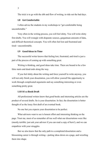 3
The trick is to go with the ebb and flow of writing, to ride out the bad days.
I.8 Get Comfortable
I often advise the students in my workshops to ―get comfortable being
uncomfortable.‖
Very often in the writing process, you will feel shitty. You will write shitty
first drafts. You will wrangle with disparate sources, gargantuan amounts of data,
and difficult theoretical concepts. You will often feel lost and frustrated and
tired—uncomfortable.
I.9 Good Ideas in Time
The successful writer knows that feeling lost, frustrated, and tired is just a
part of the process of coming up with something great.
Writing is thinking, and good ideas take time. There are bound to be a few
false starts and dead ends along the way.
If you feel shitty about the writing and force yourself to write anyway, you
will not only finish your dissertation, you will allow yourself the opportunity to
work through complicated arguments and say something interesting or even
something pretty great.
I.10 It’s a Book Draft
All professional writers know that good books and interesting articles are the
product of several drafts. So is your dissertation. In fact, the dissertation is better
thought of as the lousy first draft of an eventual book.
No one but you expects your dissertation to be perfect.
What advisors want to see is honest effort and interesting thinking on the
page. Trust me, most of us remember all too well what our dissertations were like
(mostly terrible: just ask your advisor if you can read a copy of hers!), and we can
empathize with your struggles.
But we also know that the only path to a completed dissertation and a
blossoming career is through writing—putting ideas down on a page, and wrestling
them into shape.
 