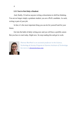 4
I.11 You’re Not Only a Student
And, finally, I‘d advise anyone writing a dissertation to shift her thinking.
You are no longer simply a graduate student; you are a Ph.D. candidate. As such,
writing is part of your job.
In fact, it‘s the most important thing you can do for yourself and for your
future.
Get into the habit of daily writing now and you will have a prolific career.
But you have to start today. Right now. So stop reading this and get to work.
Theresa MacPhail is an assistant professor in the Science,
Technology & Society Program at Stevens Institute of Technology.
See more at chroniclevitae.com
 