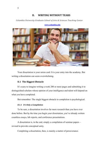 5
II. WRITING WITHOUT TEARS
Columbia University Graduate School of Arts & Sciences Teaching Center
www.columbia.edu
Your dissertation is your union card. It is your entry into the academy. But
writing a dissertation can seem overwhelming.
II.1 The Biggest Obstacle
It‘s scary to imagine writing a work 200 or more pages and submitting it to
distinguished scholars whose opinion of your intelligence and talent will depend on
what you have completed.
But remember: The single biggest obstacle to completion is psychological.
II.1.1 It’s Only a Compilation
To be sure, a dissertation involves far more research than you have ever
done before. But by the time you begin your dissertation, you‘ve already written
countless essays, lab reports, and conference presentations.
A dissertation is, in the end, simply a compilation of seminar papers –
revised to provide conceptual unity.
Completing a dissertation, then, is mainly a matter of perseverance.
 