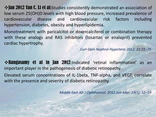 Jan 2012 Yan C. Li et al:Studies consistently demonstrated an association of
low serum 25(OH)D levels with high blood pressure, increased prevalence of
cardiovascular disease and cardiovascular risk factors including
hypertension, diabetes, obesity and hyperlipidemia.
Monotreatment with paricalcitol or doxercalciferol or combination therapy
with these analogs and RAS inhibitors (losartan or enalapril) prevented
cardiac hypertrophy.
Curr Opin Nephrol Hypertens 2012, 21:72–79

Rangasamy et al in Jan 2012:Indicated ‘retinal inflammation’ as an
important player in the pathogenesis of diabetic retinopathy.
Elevated serum concentrations of IL-1beta, TNF-alpha, and VEGF, correlate
with the presence and severity of diabetic retinopathy
Middle East Afr J Ophthalmol. 2012 Jan-Mar; 19(1): 52–59

 