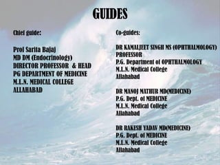 GUIDES
Chief guide:

Co-guides:

Prof Sarita Bajaj
MD DM (Endocrinology)
DIRECTOR PROFESSOR & HEAD
PG DEPARTMENT OF MEDICINE
M.L.N. MEDICAL COLLEGE
ALLAHABAD

DR KAMALJEET SINGH MS (OPHTHALMOLOGY)
PROFESSOR
P.G. Department of OPHTHALMOLOGY
M.L.N. Medical College
Allahabad
DR MANOJ MATHUR MD(MEDICINE)
P.G. Dept. of MEDICINE
M.L.N. Medical College
Allahabad
DR RAKESH YADAV MD(MEDICINE)
P.G. Dept. of MEDICINE
M.L.N. Medical College
Allahabad

 