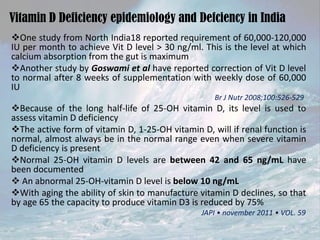 Vitamin D Deficiency epidemiology and Defciency in India
One study from North India18 reported requirement of 60,000-120,000
IU per month to achieve Vit D level > 30 ng/ml. This is the level at which
calcium absorption from the gut is maximum
Another study by Goswami et al have reported correction of Vit D level
to normal after 8 weeks of supplementation with weekly dose of 60,000
IU
Br J Nutr 2008;100:526-529

Because of the long half-life of 25-OH vitamin D, its level is used to
assess vitamin D deficiency
The active form of vitamin D, 1-25-OH vitamin D, will if renal function is
normal, almost always be in the normal range even when severe vitamin
D deficiency is present
Normal 25-OH vitamin D levels are between 42 and 65 ng/mL have
been documented
 An abnormal 25-OH-vitamin D level is below 10 ng/mL
With aging the ability of skin to manufacture vitamin D declines, so that
by age 65 the capacity to produce vitamin D3 is reduced by 75%
JAPI • november 2011 • VOL. 59

 