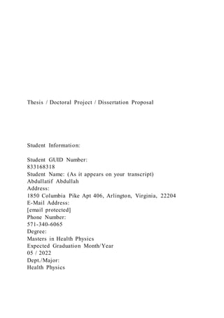 Thesis / Doctoral Project / Dissertation Proposal
Student Information:
Student GUID Number:
833168318
Student Name: (As it appears on your transcript)
Abdullatif Abdullah
Address:
1850 Columbia Pike Apt 406, Arlington, Virginia, 22204
E-Mail Address:
[email protected]
Phone Number:
571-340-6065
Degree:
Masters in Health Physics
Expected Graduation Month/Year
05 / 2022
Dept./Major:
Health Physics
 