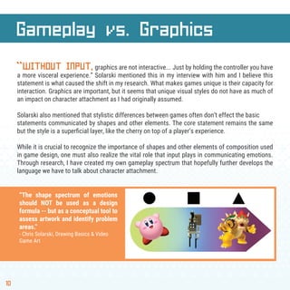 10
Gameplay vs. Graphics
“WITHOUT INPUT,graphics are not interactive... Just by holding the controller you have
a more visceral experience.” Solarski mentioned this in my interview with him and I believe this
statement is what caused the shift in my research. What makes games unique is their capacity for
interaction. Graphics are important, but it seems that unique visual styles do not have as much of
an impact on character attachment as I had originally assumed.
Solarski also mentioned that stylistic differences between games often don’t effect the basic
statements communicated by shapes and other elements. The core statement remains the same
but the style is a superﬁcial layer, like the cherry on top of a player’s experience.
While it is crucial to recognize the importance of shapes and other elements of composition used
in game design, one must also realize the vital role that input plays in communicating emotions.
Through research, I have created my own gameplay spectrum that hopefully further develops the
language we have to talk about character attachment.
“The shape spectrum of emotions
should NOT be used as a design
formula -- but as a conceptual tool to
assess artwork and identify problem
areas.”
- Chris Solarski, Drawing Basics & Video
Game Art
 
