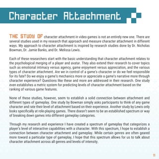 11
Character Attachment
THE STUDY OF character attachment in video games is not an entirely new one. There are
several studies used in my research that approach and measure character attachment in different
ways. My approach to character attachment is inspired by research studies done by Dr. Nicholas
Bowman, Dr. Jamie Banks, and Dr. Melissa Lewis.
Each of these researchers start with the basic understanding that character attachment relates to
the psychological merging of a player and avatar. They also extend their research to cover topics
such as emotional intimacy versus agency, game enjoyment versus appreciation, and the various
types of character attachment. Are we in control of a game’s character or do we feel responsible
for its fate? Do we enjoy a game’s mechanics more or appreciate a game’s narrative more through
character experience? Questions like these and more are addressed in their research. One study
even establishes a metric system for predicting levels of character attachment based on the
ranking of various game features.
None of these studies, however, seem to establish a solid connection between attachment and
different types of gameplay. One study by Bowman simply asks participants to think of any game
character and rate their level of attachment based on their experience. Another study by Lewis only
looks speciﬁcally at role-playing games. There doesn’t seem to be an established spectrum or way
of breaking down games into different gameplay categories.
Through my research and experience I have created a spectrum of gameplay that categorizes a
player’s level of interactive capabilities with a character. With this spectrum, I hope to establish a
connection between character attachment and gameplay. While certain genres are often geared
more toward a particular type of gameplay, I hope that this spectrum allows for us to talk about
character attachment across all genres and levels of intensity.
 