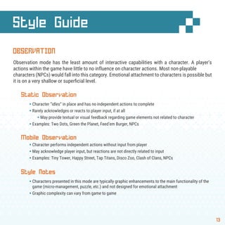 13
Style Guide
OBSERVATION
Observation mode has the least amount of interactive capabilities with a character. A player’s
actions within the game have little to no influence on character actions. Most non-playable
characters (NPCs) would fall into this category. Emotional attachment to characters is possible but
it is on a very shallow or superﬁcial level.
Static Observation
§ Character “idles” in place and has no independent actions to complete
§ Rarely acknowledges or reacts to player input, if at all
§ May provide textual or visual feedback regarding game elements not related to character
§ Examples: Two Dots, Green the Planet, Feed’em Burger, NPCs
Mobile Observation
§ Character performs independent actions without input from player
§ May acknowledge player input, but reactions are not directly related to input
§ Examples: Tiny Tower, Happy Street, Tap Titans, Disco Zoo, Clash of Clans, NPCs
Style Notes
§ Characters presented in this mode are typically graphic enhancements to the main functionality of the
game (micro-management, puzzle, etc.) and not designed for emotional attachment
§ Graphic complexity can vary from game to game
 