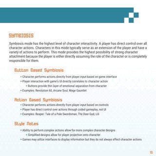 15
SYMBIOSIS
Symbiosis mode has the highest level of character interactivity. A player has direct control over all
character actions. Characters in this mode typically serve as an extension of the player and have a
variety of actions to perform. This mode provides the highest possibility of strong character
attachment because the player is either directly assuming the role of the character or is completely
responsible for them.
Button Based Symbiosis
§ Character performs actions directly from player input based on game interface
§ Player interaction with game’s UI directly correlates to character action
§ Buttons provide thin layer of emotional separation from character
§ Examples: Revolution 60, Arcane Soul, Mage Gauntlet
Action Based Symbiosis
§ Character performs actions directly from player input based on controls
§ Player has direct control over actions through coded gameplay, not UI
§ Examples: Reaper: Tale of a Pale Swordsman, The Deer God, Lili
Style Notes
§ Ability to perform complex actions allow for more complex character designs
§ Simpliﬁed designs allow for player projection onto character
§ Games may utilize interfaces to display information but they do not always effect character actions
 