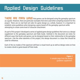 16
THERE ARE MANY WAYS that games can be designed using the gameplay spectrum
as a guide. However, there are particular examples that were used when compiling research for this
project. There are no real hard set rules for game design as a whole, however it is important to
establish some guidelines when designing a game based off the gameplay spectrum while
attempting to create some level of character attachment.
As part of this project I developed a series of applied game design guidelines that serve as a design
supplement to the gameplay spectrum and Style Guide. Outlined in the document are notes for
different ways that levels and games can be designed based on their relationship to the gameplay
spectrum. Like the other elements of this project, this design document is a base that should be
used for reference.
Each of the six modes of the spectrum will have a visual mock up as well as design notes on how
to create a level or game based off that mode.
Applied Design Guidelines
Figure 3
A sample page from the design
guideline supplement.
 