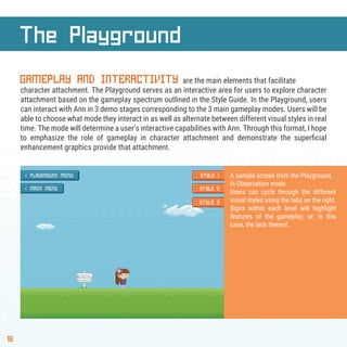 18
The Playground
GAMEPLAY AND INTERACTIVITY are the main elements that facilitate
character attachment. The Playground serves as an interactive area for users to explore character
attachment based on the gameplay spectrum outlined in the Style Guide. In the Playground, users
can interact with Ann in 3 demo stages corresponding to the 3 main gameplay modes. Users will be
able to choose what mode they interact in as well as alternate between different visual styles in real
time. The mode will determine a user’s interactive capabilities with Ann. Through this format, I hope
to emphasize the role of gameplay in character attachment and demonstrate the superﬁcial
enhancement graphics provide that attachment.
A sample screen from the Playground,
in Observation mode.
Users can cycle through the different
visual styles using the tabs on the right.
Signs within each level will highlight
features of the gameplay, or, in this
case, the lack thereof.
 