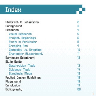 Index
Abstract & Definitions 2
Background 3
Research 4
Visual Research 5
Project Beginnings 6
Pixels in Particular 8
Creating Ann 9
Gameplay vs. Graphics 10
Character Attachment 11
Gameplay Spectrum 12
Style Guide
Observation Mode 13
Guidance Mode 14
Symbiosis Mode 15
Applied Design Guidelines 16
Playground 18
Conclusion 19
Bibliography 20
1
 