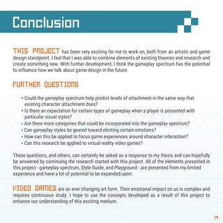 Conclusion
19
THIS PROJECT has been very exciting for me to work on, both from an artistic and game
design standpoint. I feel that I was able to combine elements of existing theories and research and
create something new. With further development, I think the gameplay spectrum has the potential
to influence how we talk about game design in the future.
FURTHER QUESTIONS
§ Could the gameplay spectrum help predict levels of attachment in the same way that
existing character attachment does?
§ Is there an expectation for certain types of gameplay when a player is presented with
particular visual styles?
§ Are there more categories that could be incorporated into the gameplay spectrum?
§ Can gameplay styles be geared toward eliciting certain emotions?
§ How can this be applied to focus game experiences around character interaction?
§ Can this research be applied to virtual reality video games?
These questions, and others, can certainly be asked as a response to my thesis and can hopefully
be answered by continuing the research started with this project. All of the elements presented in
this project - gameplay spectrum, Style Guide, and Playground - are presented from my limited
experience and have a lot of potential to be expanded upon.
VIDEO GAMES are an ever changing art form. Their emotional impact on us is complex and
requires continuous study. I hope to use the concepts developed as a result of this project to
enhance our understanding of this exciting medium.
 