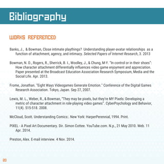 Bibliography
20
WORKS REFERENCED
Banks, J., & Bowman, Close intimate playthings? Understanding player-avatar relationships as a
function of attachment, agency, and intimacy. Selected Papers of Internet Research, 3. 2013
Bowman, N. D., Rogers, R., Sherrick, B. I., Woolley, J., & Chung, M-Y. “In control or in their shoes”:
How character attachment differentially influences video game enjoyment and appreciation.
Paper presented at the Broadcast Education Association Research Symposium, Media and the
Social Life. Apr. 2013.
Frome, Jonathan. "Eight Ways Videogames Generate Emotion." Conference of the Digital Games
Research Association. Tokyo, Japan. Sep 27, 2007.
Lewis, M. L., Weber, R., & Bowman, “They may be pixels, but they’re MY Pixels: Developing a
metric of character attachment in role-playing video games”. CyberPsychology and Behavior,
11(4). 515-518. 2008.
McCloud, Scott. Understanding Comics:. New York: HarperPerennial, 1994. Print.
PIXEL - A Pixel Art Documentary. Dir. Simon Cottee. YouTube.com. N.p., 21 May 2010. Web. 11
Apr. 2014.
Preston, Alex. E-mail interview. 4 Nov. 2014.
 