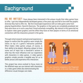 Background
3
AS AN ARTIST I have always been interested in the unique visuals that video games have
to offer. I got into independently developed games a few years ago and fell in love with the graphic
diversity they had to offer me. My ﬁrst meaningful experience with an indie game came from
playing Superbrothers: Sword & Sworcery. The graphics in that game are completely pixelated, but
they were done so in such a way that I found extremely compelling. My interest in this game led me
to explore video game graphics and the effect they have on their players in terms of an emotional
connection with the characters present in the game.
Through initial research and personal experience, I
began to realize that the graphics were simply the
cherry on top of a game’s interactive potential.
What makes video games unique, of course, is
their ability to be played. Allowing a player to have
some sort of input into a character’s actions is
what has the most influence over our experience
with characters in video games. A video game’s
graphics simply provide a tangible way for us to
better proces and experience this interaction.
This project has since evolved to focus more on
the different ways we can interact with characters
in a video game while also demonstrating the
difference visual changes can make.
Ann, your interactive companion in the Playground
portion of this project, in the iconic Sworcery style.
 